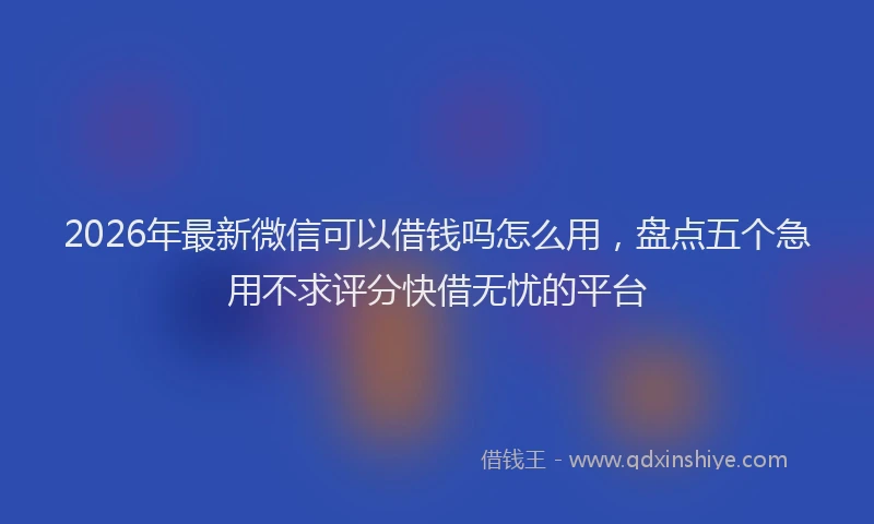 2026年最新微信可以借钱吗怎么用，盘点五个急用不求评分快借无忧的平台