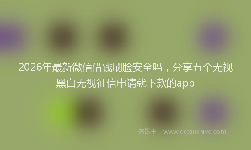 2026年最新微信借钱刷脸安全吗，分享五个无视黑白无视征信申请就下款的app