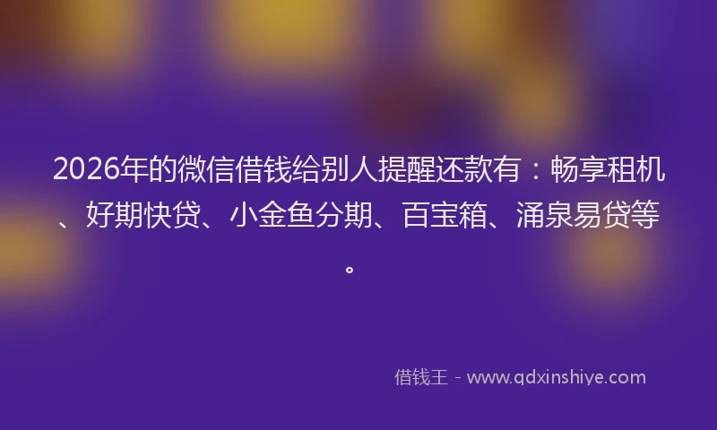 2026年的微信借钱给别人提醒还款有：畅享租机、好期快贷、小金鱼分期、百宝箱、涌泉易贷等。