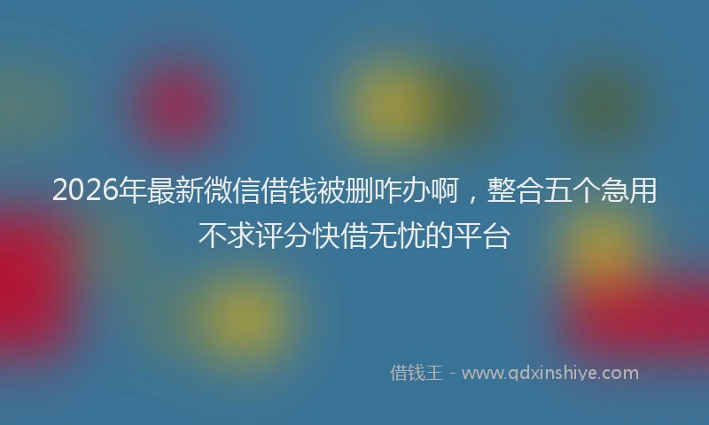2026年最新微信借钱被删咋办啊，整合五个急用不求评分快借无忧的平台
