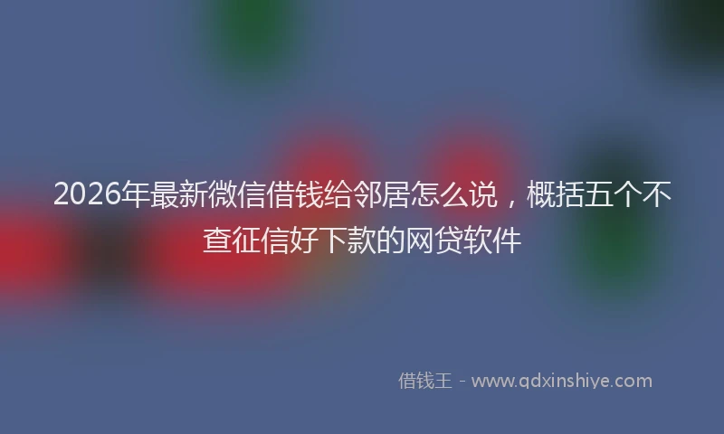 2026年最新微信借钱给邻居怎么说，概括五个不查征信好下款的网贷软件