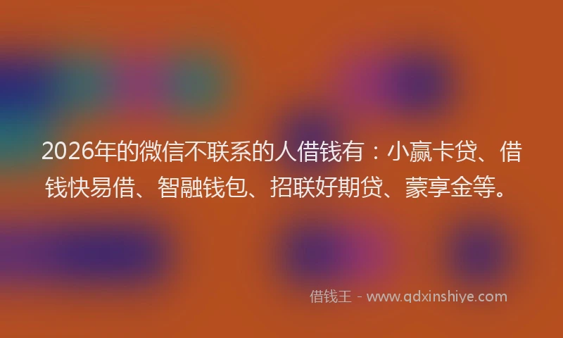 2026年的微信不联系的人借钱有：小赢卡贷、借钱快易借、智融钱包、招联好期贷、蒙享金等。