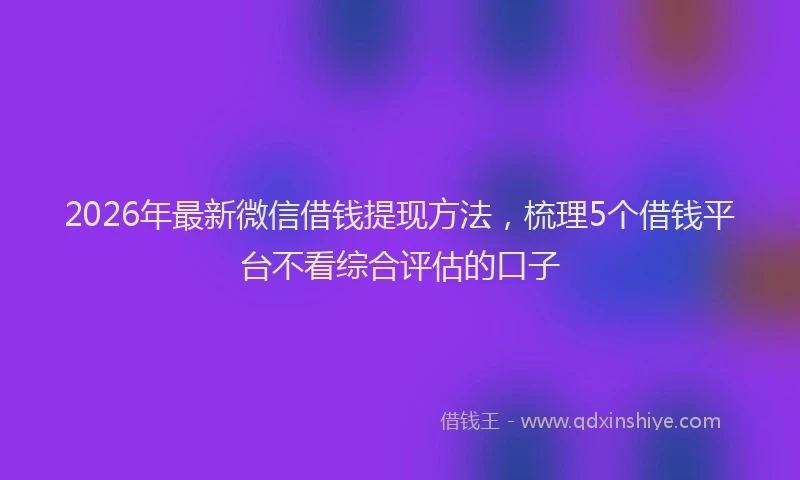 2026年最新微信借钱提现方法，梳理5个借钱平台不看综合评估的口子