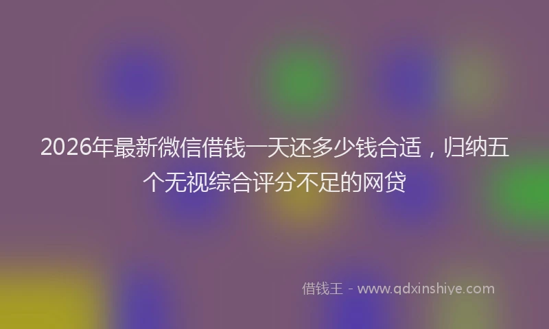 2026年最新微信借钱一天还多少钱合适，归纳五个无视综合评分不足的网贷