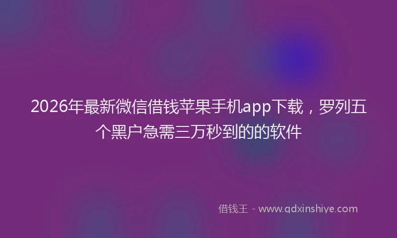 2026年最新微信借钱苹果手机app下载，罗列五个黑户急需三万秒到的的软件