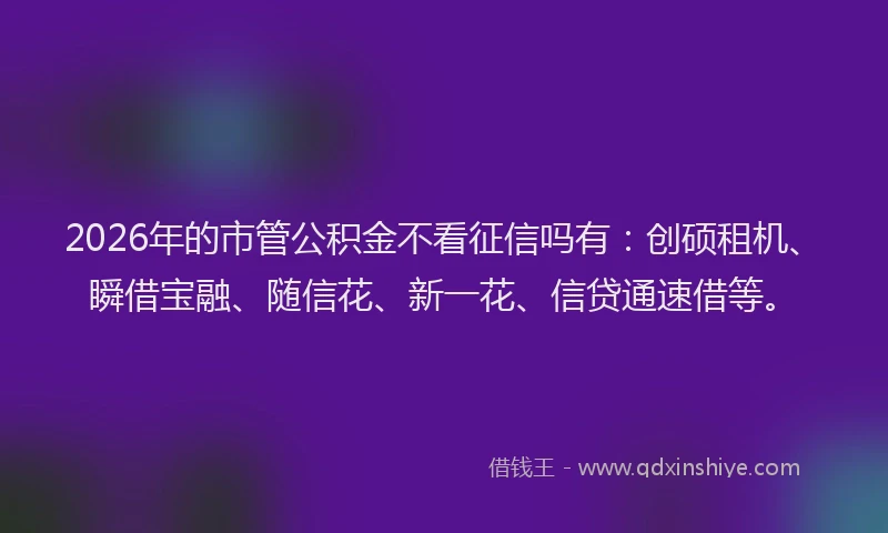 2026年的市管公积金不看征信吗有：创硕租机、瞬借宝融、随信花、新一花、信贷通速借等。