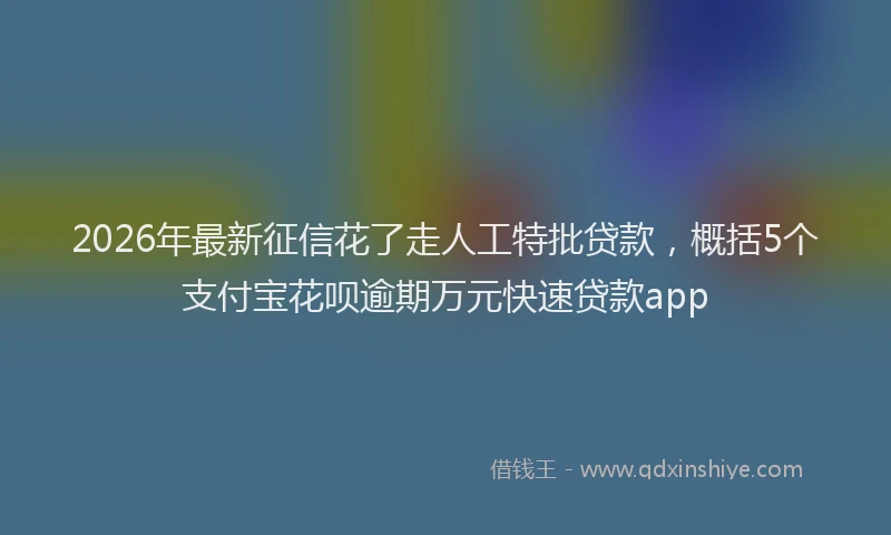 2026年最新征信花了走人工特批贷款，概括5个支付宝花呗逾期万元快速贷款app