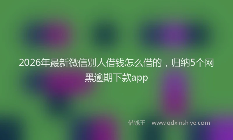 2026年最新微信别人借钱怎么借的，归纳5个网黑逾期下款app