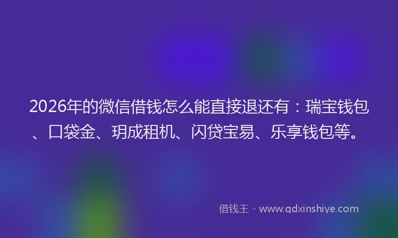 2026年的微信借钱怎么能直接退还有：瑞宝钱包、口袋金、玥成租机、闪贷宝易、乐享钱包等。