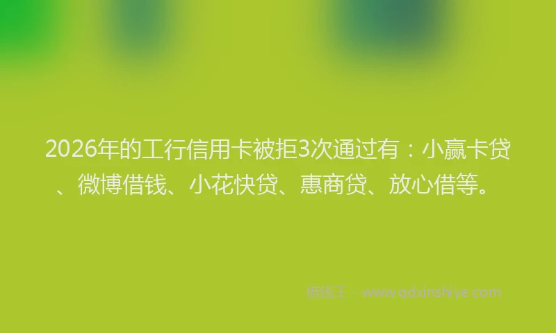 2026年的工行信用卡被拒3次通过有：小赢卡贷、微博借钱、小花快贷、惠商贷、放心借等。