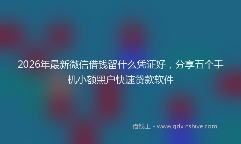 2026年最新微信借钱留什么凭证好，分享五个手机小额黑户快速贷款软件