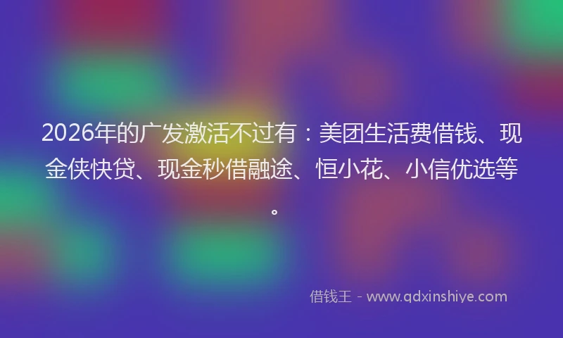 2026年的广发激活不过有：美团生活费借钱、现金侠快贷、现金秒借融途、恒小花、小信优选等。