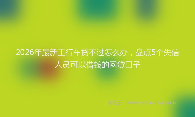 2026年最新工行车贷不过怎么办，盘点5个失信人员可以借钱的网贷口子
