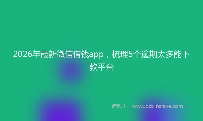 2026年最新微信借钱app，梳理5个逾期太多能下款平台