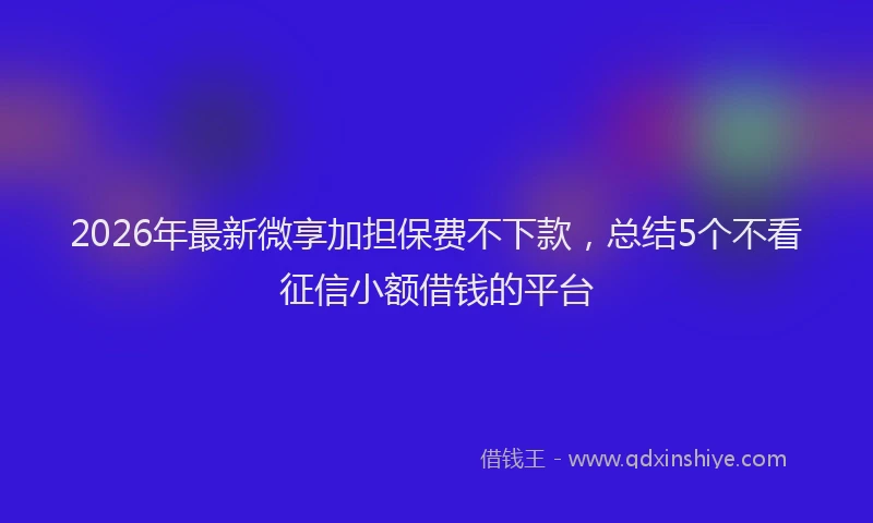 2026年最新微享加担保费不下款，总结5个不看征信小额借钱的平台