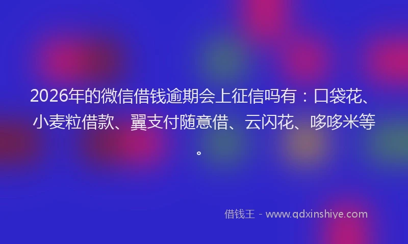 2026年的微信借钱逾期会上征信吗有：口袋花、小麦粒借款、翼支付随意借、云闪花、哆哆米等。