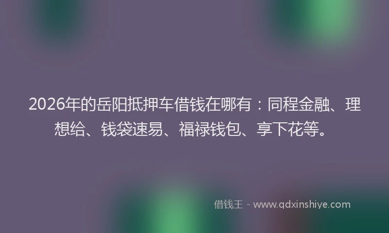 2026年的岳阳抵押车借钱在哪有：同程金融、理想给、钱袋速易、福禄钱包、享下花等。