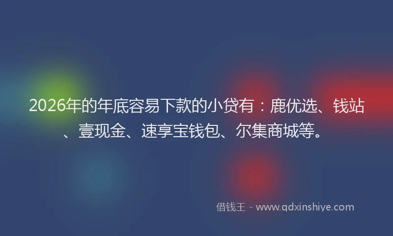 2026年的年底容易下款的小贷有：鹿优选、钱站、壹现金、速享宝钱包、尔集商城等。