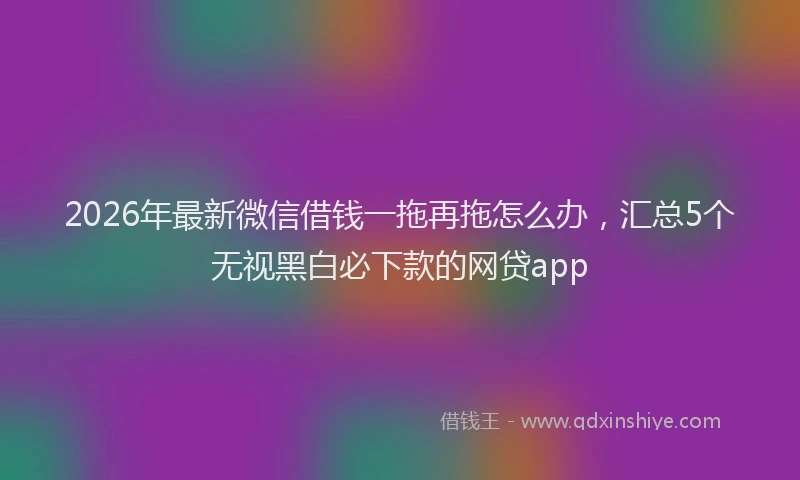 2026年最新微信借钱一拖再拖怎么办，汇总5个无视黑白必下款的网贷app