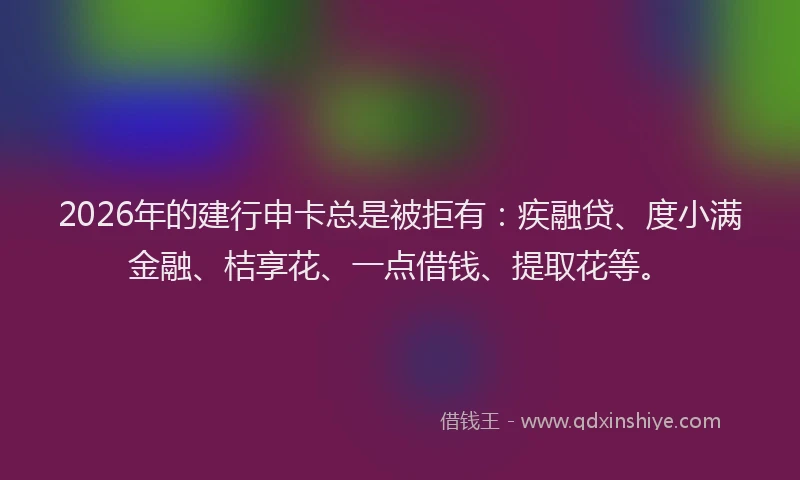 2026年的建行申卡总是被拒有：疾融贷、度小满金融、桔享花、一点借钱、提取花等。