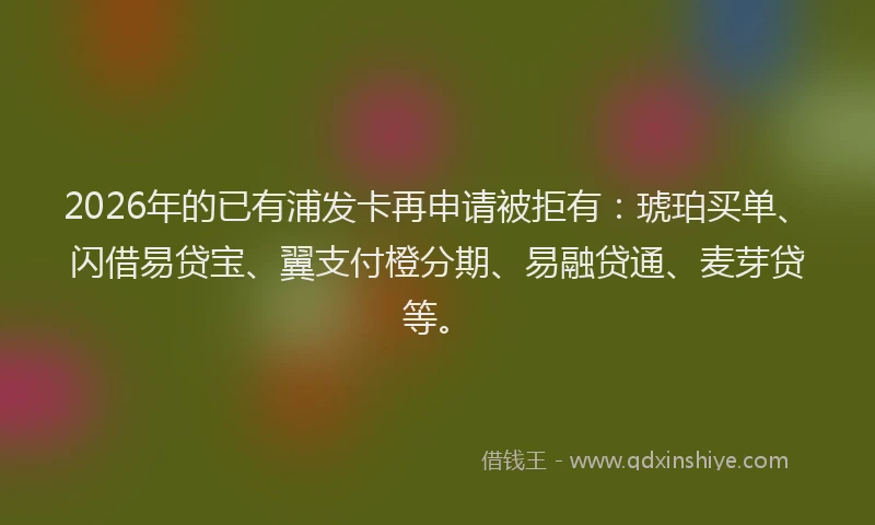 2026年的已有浦发卡再申请被拒有：琥珀买单、闪借易贷宝、翼支付橙分期、易融贷通、麦芽贷等。