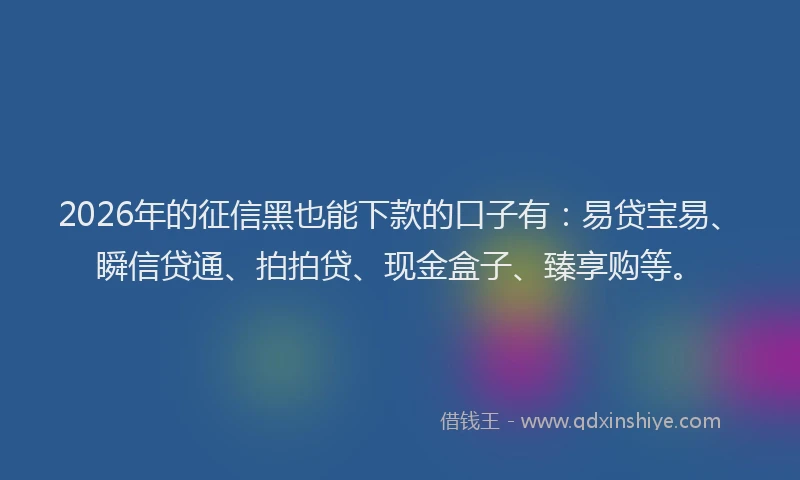 2026年的征信黑也能下款的口子有：易贷宝易、瞬信贷通、拍拍贷、现金盒子、臻享购等。