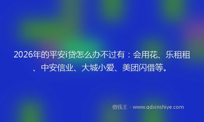 2026年的平安i贷怎么办不过有：会用花、乐租租、中安信业、大城小爱、美团闪借等。