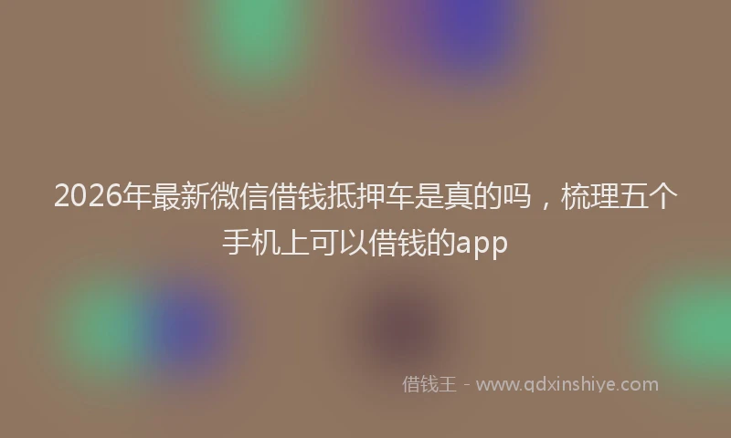 2026年最新微信借钱抵押车是真的吗，梳理五个手机上可以借钱的app