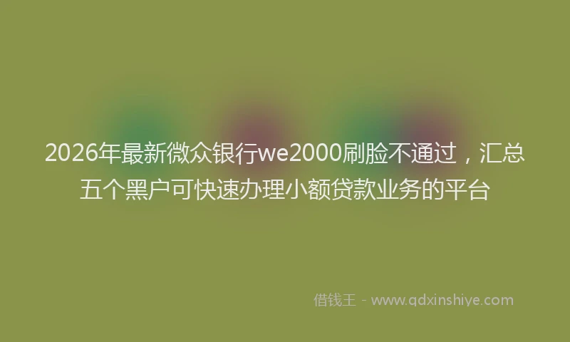 2026年最新微众银行we2000刷脸不通过，汇总五个黑户可快速办理小额贷款业务的平台