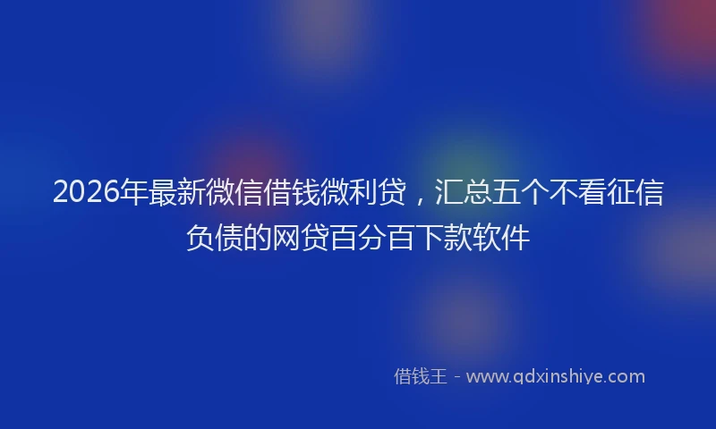 2026年最新微信借钱微利贷，汇总五个不看征信负债的网贷百分百下款软件