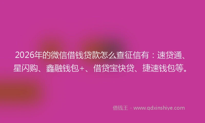 2026年的微信借钱贷款怎么查征信有：速贷通、星闪购、鑫融钱包+、借贷宝快贷、捷速钱包等。