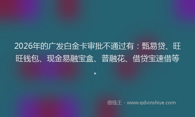2026年的广发白金卡审批不通过有：甄易贷、旺旺钱包、现金易融宝盒、普融花、借贷宝速借等。