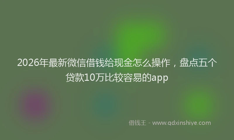 2026年最新微信借钱给现金怎么操作，盘点五个贷款10万比较容易的app