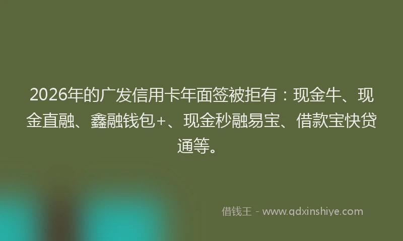 2026年的广发信用卡年面签被拒有：现金牛、现金直融、鑫融钱包+、现金秒融易宝、借款宝快贷通等。