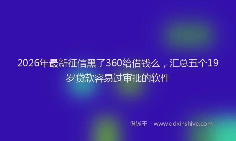 2026年最新征信黑了360给借钱么，汇总五个19岁贷款容易过审批的软件