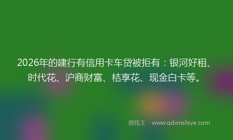 2026年的建行有信用卡车贷被拒有：银河好租、时代花、沪商财富、桔享花、现金白卡等。