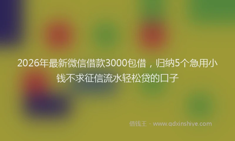 2026年最新微信借款3000包借，归纳5个急用小钱不求征信流水轻松贷的口子