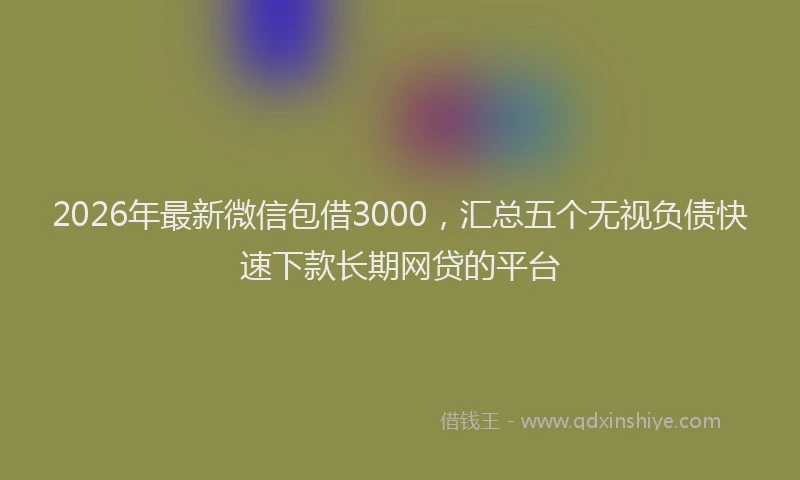 2026年最新微信包借3000，汇总五个无视负债快速下款长期网贷的平台