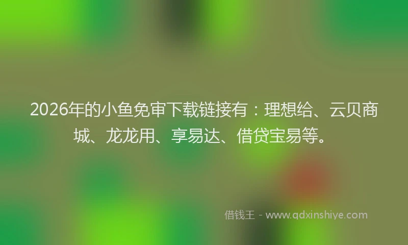 2026年的小鱼免审下载链接有：理想给、云贝商城、龙龙用、享易达、借贷宝易等。