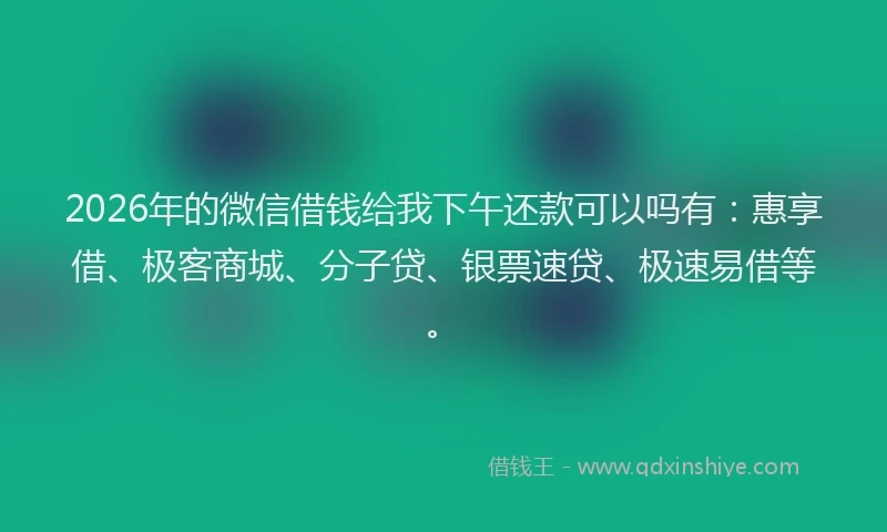 2026年的微信借钱给我下午还款可以吗有：惠享借、极客商城、分子贷、银票速贷、极速易借等。