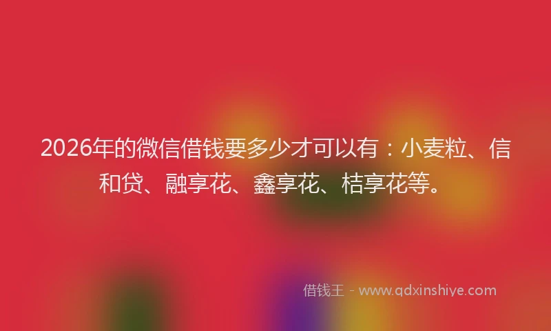 2026年的微信借钱要多少才可以有：小麦粒、信和贷、融享花、鑫享花、桔享花等。