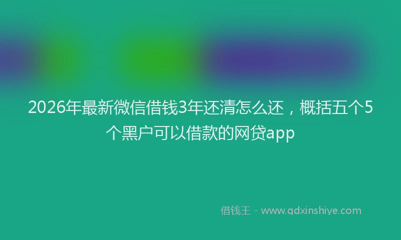 2026年最新微信借钱3年还清怎么还，概括五个5个黑户可以借款的网贷app