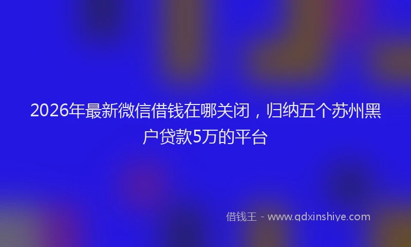 2026年最新微信借钱在哪关闭，归纳五个苏州黑户贷款5万的平台