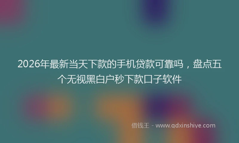 2026年最新当天下款的手机贷款可靠吗，盘点五个无视黑白户秒下款口子软件