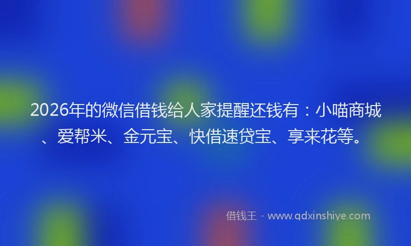 2026年的微信借钱给人家提醒还钱有：小喵商城、爱帮米、金元宝、快借速贷宝、享来花等。