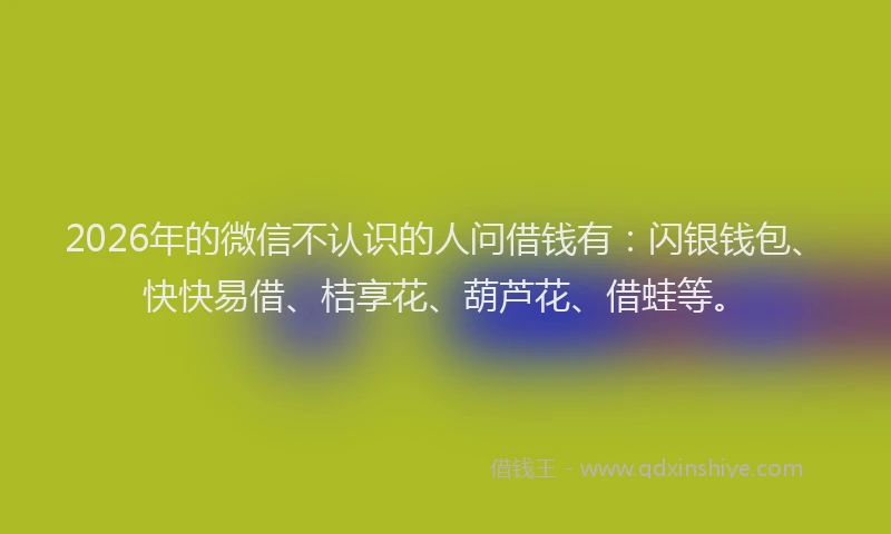 2026年的微信不认识的人问借钱有：闪银钱包、快快易借、桔享花、葫芦花、借蛙等。