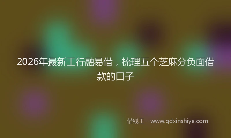2026年最新工行融易借，梳理五个芝麻分负面借款的口子