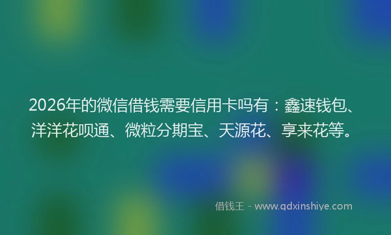 2026年的微信借钱需要信用卡吗有：鑫速钱包、洋洋花呗通、微粒分期宝、天源花、享来花等。