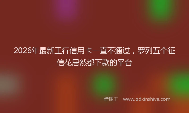2026年最新工行信用卡一直不通过，罗列五个征信花居然都下款的平台