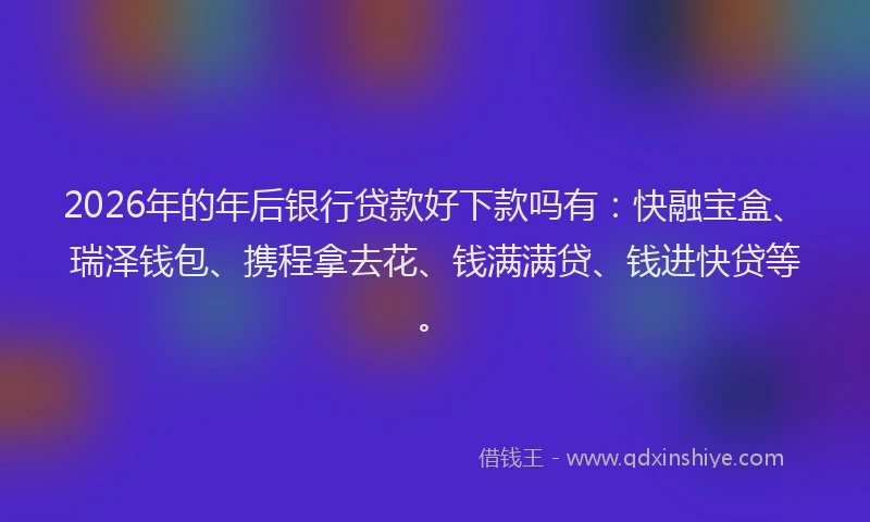 2026年的年后银行贷款好下款吗有：快融宝盒、瑞泽钱包、携程拿去花、钱满满贷、钱进快贷等。
